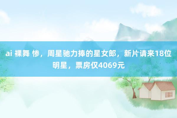 ai 裸舞 惨，周星驰力捧的星女郎，新片请来18位明星，票房仅4069元