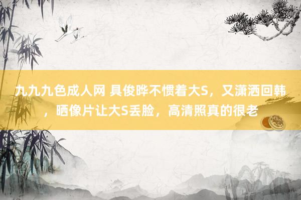 九九九色成人网 具俊晔不惯着大S，又潇洒回韩，晒像片让大S丢脸，高清照真的很老