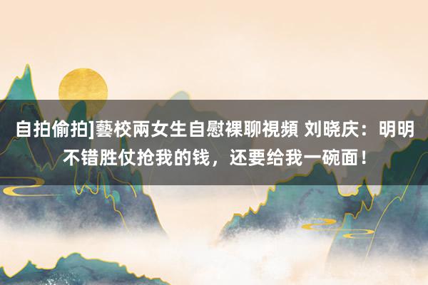自拍偷拍]藝校兩女生自慰裸聊視頻 刘晓庆：明明不错胜仗抢我的钱，还要给我一碗面！