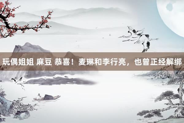 玩偶姐姐 麻豆 恭喜！麦琳和李行亮，也曾正经解绑