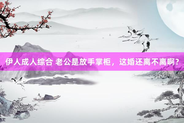 伊人成人综合 老公是放手掌柜，这婚还离不离啊？