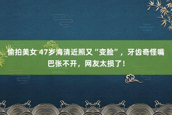 偷拍美女 47岁海清近照又“变脸”，牙齿奇怪嘴巴张不开，网友太损了！