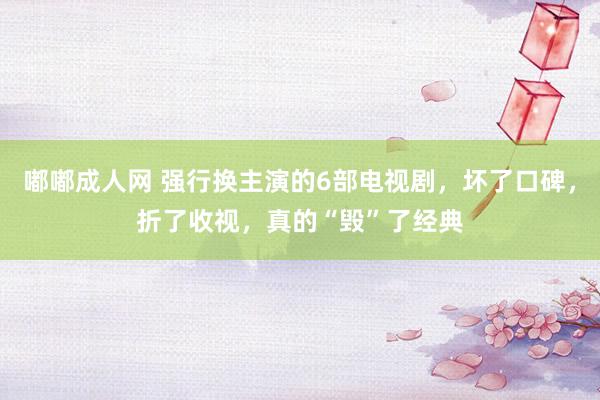 嘟嘟成人网 强行换主演的6部电视剧，坏了口碑，折了收视，真的“毁”了经典