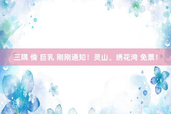 三隅 倫 巨乳 刚刚通知！灵山、绣花湾 免票！