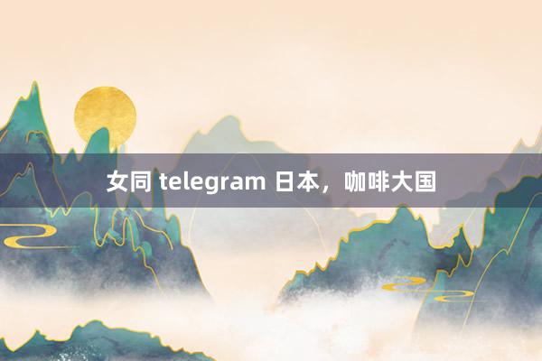 女同 telegram 日本，咖啡大国