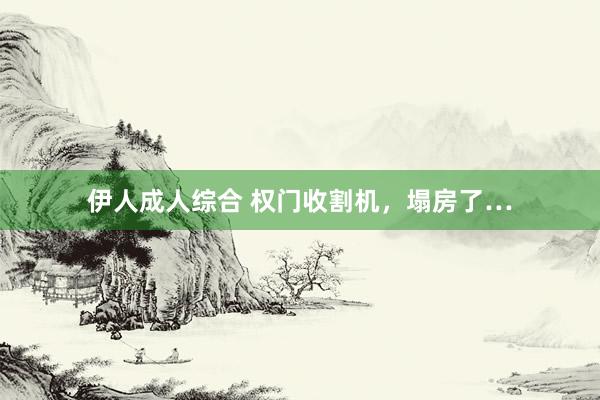 伊人成人综合 权门收割机，塌房了…