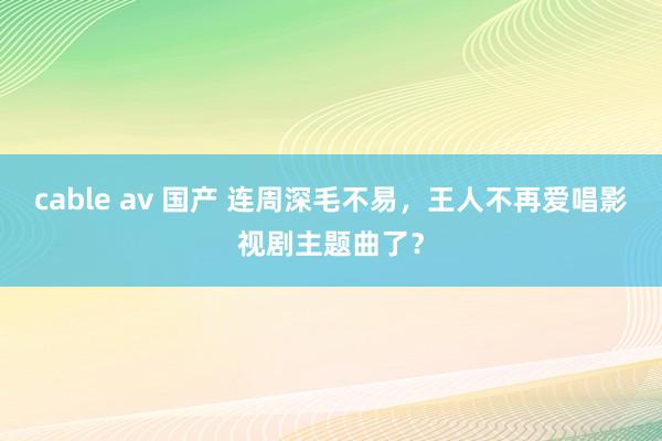cable av 国产 连周深毛不易，王人不再爱唱影视剧主题曲了？