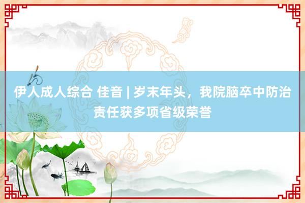 伊人成人综合 佳音 | 岁末年头，我院脑卒中防治责任获多项省级荣誉