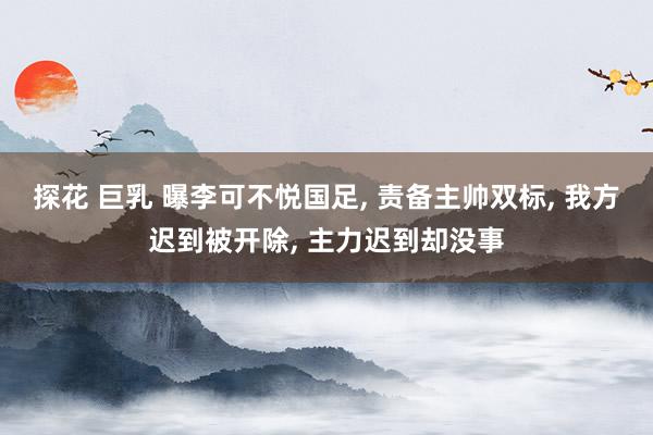 探花 巨乳 曝李可不悦国足， 责备主帅双标， 我方迟到被开除， 主力迟到却没事