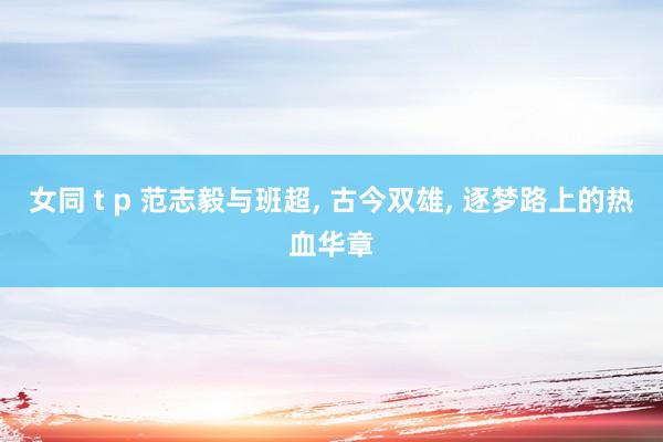 女同 t p 范志毅与班超， 古今双雄， 逐梦路上的热血华章