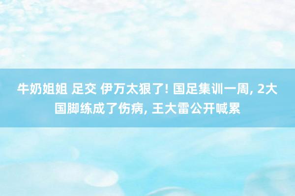 牛奶姐姐 足交 伊万太狠了! 国足集训一周， 2大国脚练成了伤病， 王大雷公开喊累