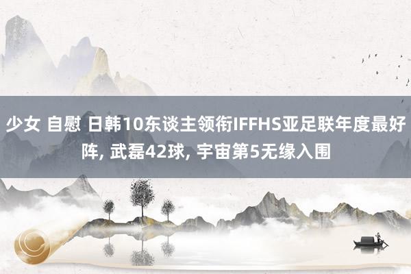 少女 自慰 日韩10东谈主领衔IFFHS亚足联年度最好阵， 武磊42球， 宇宙第5无缘入围