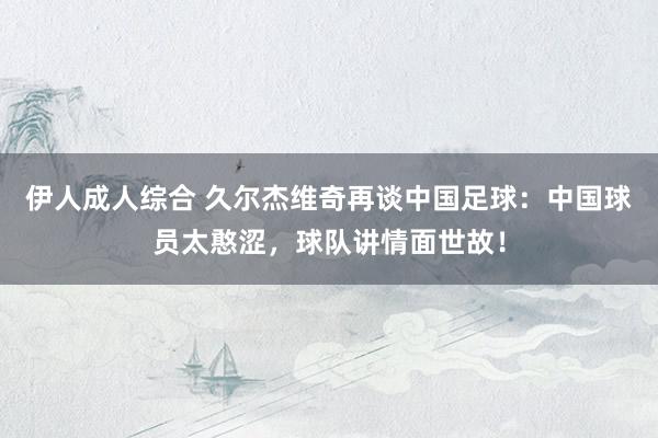 伊人成人综合 久尔杰维奇再谈中国足球：中国球员太憨涩，球队讲情面世故！