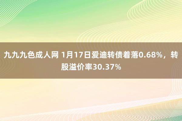 九九九色成人网 1月17日爱迪转债着落0.68%，转股溢价率30.37%