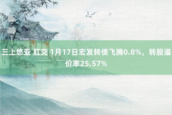 三上悠亚 肛交 1月17日宏发转债飞腾0.8%，转股溢价率25.57%