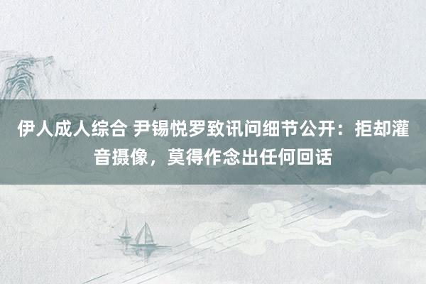 伊人成人综合 尹锡悦罗致讯问细节公开：拒却灌音摄像，莫得作念出任何回话