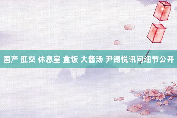 国产 肛交 休息室 盒饭 大酱汤 尹锡悦讯问细节公开