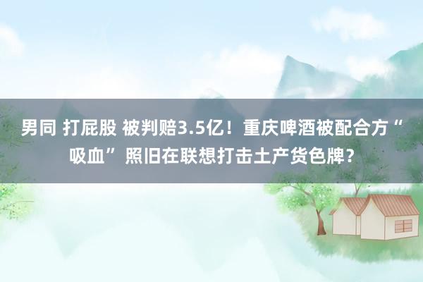 男同 打屁股 被判赔3.5亿！重庆啤酒被配合方“吸血” 照旧在联想打击土产货色牌？