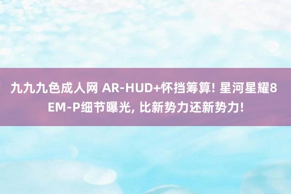 九九九色成人网 AR-HUD+怀挡筹算! 星河星耀8 EM-P细节曝光， 比新势力还新势力!