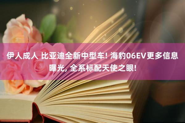 伊人成人 比亚迪全新中型车! 海豹06EV更多信息曝光， 全系标配天使之眼!