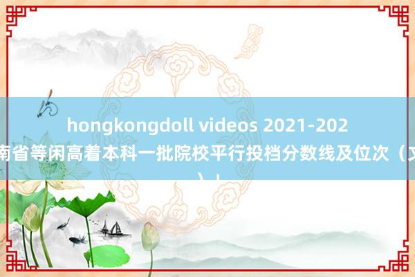 hongkongdoll videos 2021-2023年河南省等闲高着本科一批院校平行投档分数线及位次（文科）！