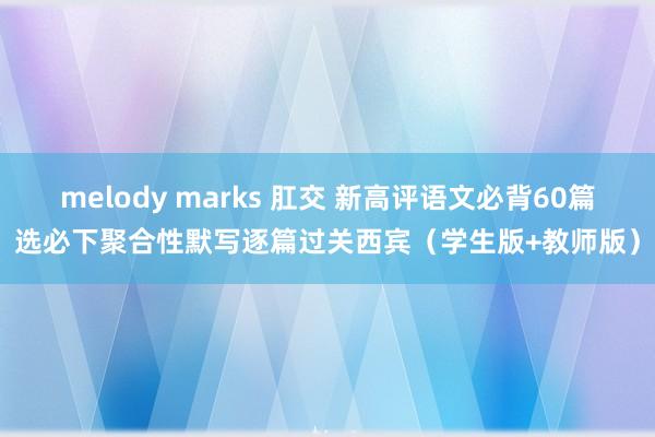 melody marks 肛交 新高评语文必背60篇选必下聚合性默写逐篇过关西宾（学生版+教师版）