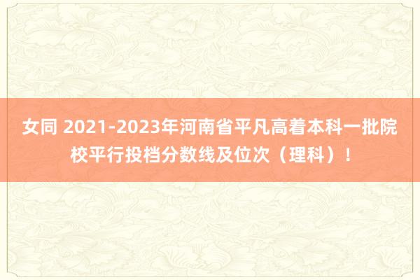 女同 2021-2023年河南省平凡高着本科一批院校平行投档分数线及位次（理科）！