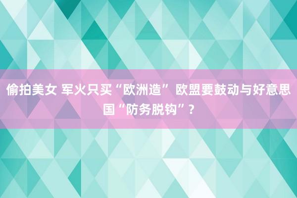 偷拍美女 军火只买“欧洲造” 欧盟要鼓动与好意思国“防务脱钩”？