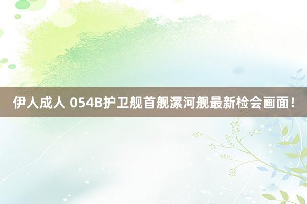 伊人成人 054B护卫舰首舰漯河舰最新检会画面！