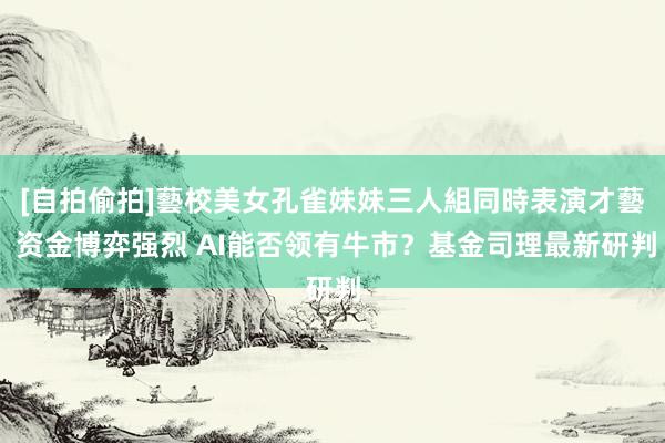 [自拍偷拍]藝校美女孔雀妹妹三人組同時表演才藝 资金博弈强烈 AI能否领有牛市？基金司理最新研判