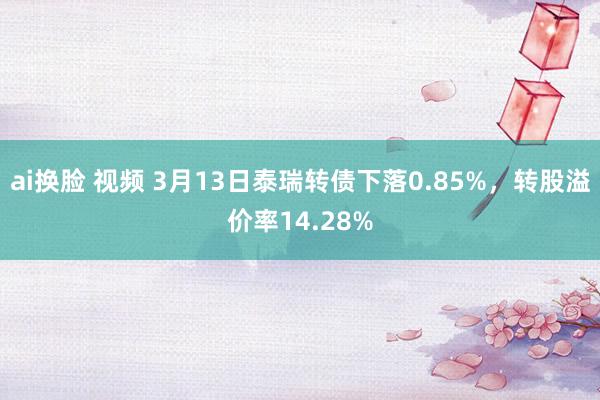 ai换脸 视频 3月13日泰瑞转债下落0.85%，转股溢价率14.28%
