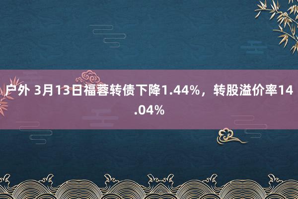 户外 3月13日福蓉转债下降1.44%，转股溢价率14.04%