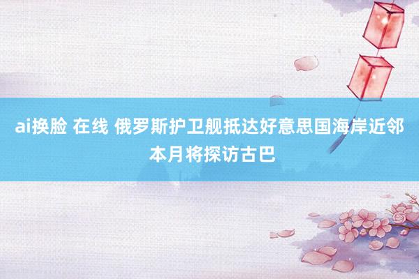 ai换脸 在线 俄罗斯护卫舰抵达好意思国海岸近邻 本月将探访古巴
