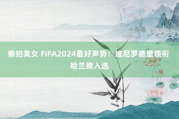 偷拍美女 FIFA2024最好声势：维尼罗德里领衔 哈兰德入选