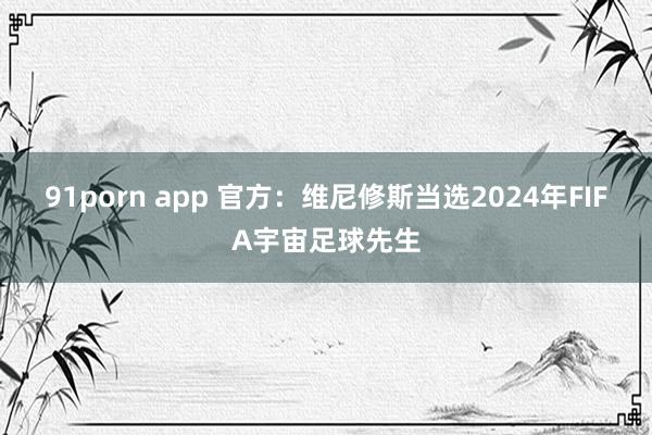 91porn app 官方：维尼修斯当选2024年FIFA宇宙足球先生
