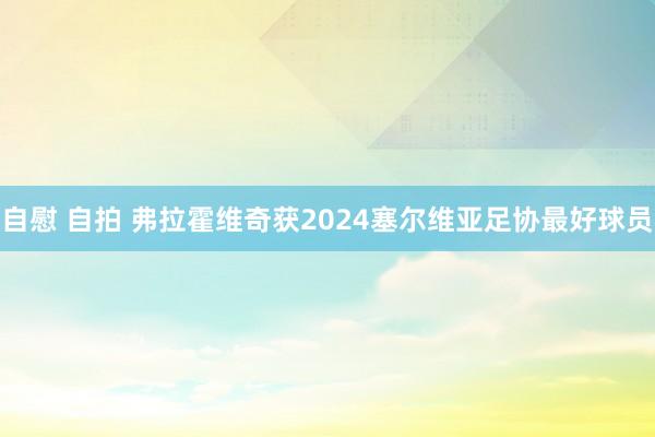 自慰 自拍 弗拉霍维奇获2024塞尔维亚足协最好球员
