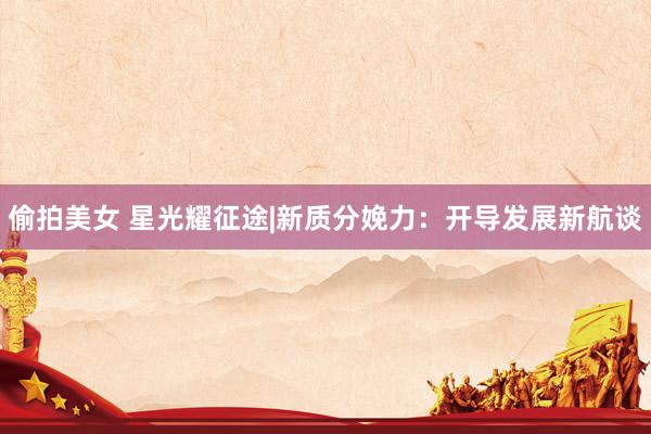 偷拍美女 星光耀征途|新质分娩力：开导发展新航谈