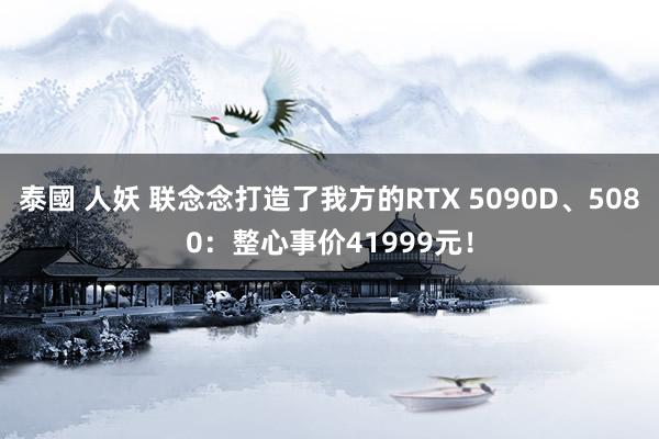 泰國 人妖 联念念打造了我方的RTX 5090D、5080：整心事价41999元！
