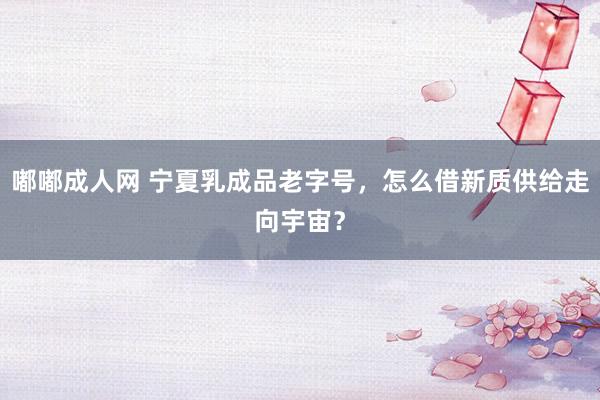 嘟嘟成人网 宁夏乳成品老字号，怎么借新质供给走向宇宙？