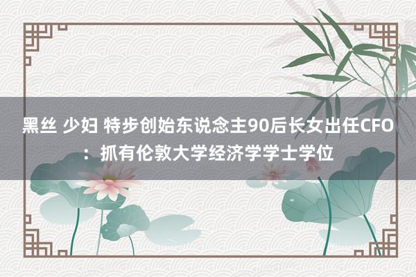 黑丝 少妇 特步创始东说念主90后长女出任CFO：抓有伦敦大学经济学学士学位