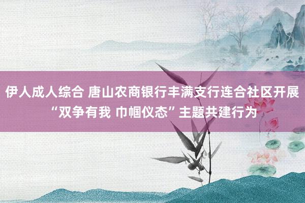 伊人成人综合 唐山农商银行丰满支行连合社区开展“双争有我 巾帼仪态”主题共建行为