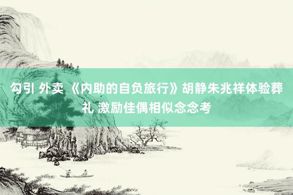 勾引 外卖 《内助的自负旅行》胡静朱兆祥体验葬礼 激励佳偶相似念念考