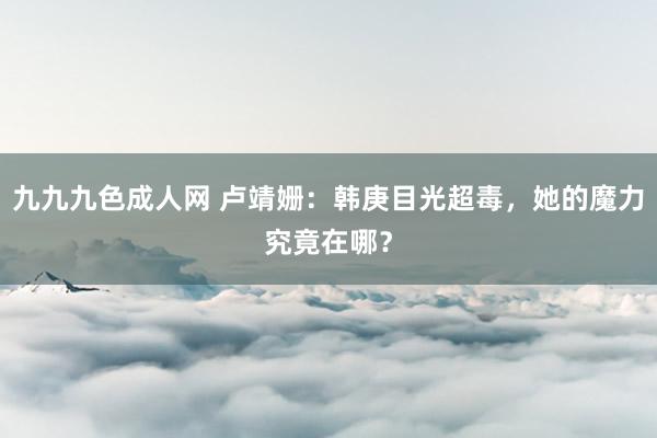 九九九色成人网 卢靖姗：韩庚目光超毒，她的魔力究竟在哪？