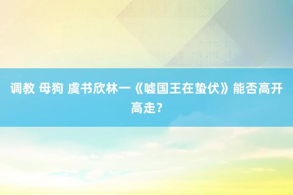 调教 母狗 虞书欣林一《嘘国王在蛰伏》能否高开高走？