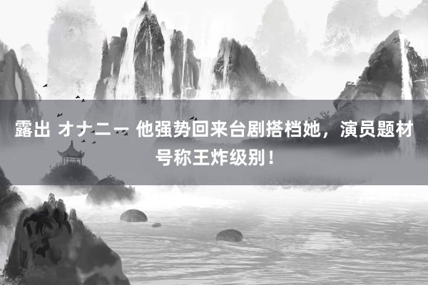 露出 オナニー 他强势回来台剧搭档她，演员题材号称王炸级别！