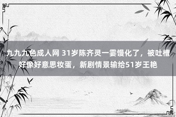 九九九色成人网 31岁陈齐灵一霎馒化了，被吐槽好像好意思妆蛋，新剧情景输给51岁王艳