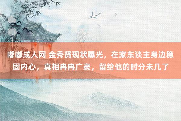 嘟嘟成人网 金秀贤现状曝光，在家东谈主身边稳固内心，真相冉冉广袤，留给他的时分未几了