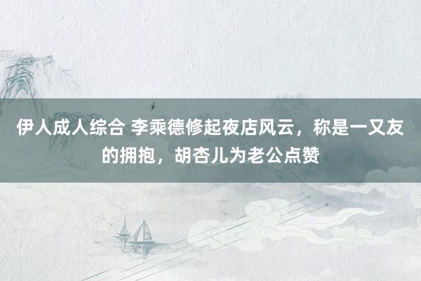 伊人成人综合 李乘德修起夜店风云，称是一又友的拥抱，胡杏儿为老公点赞
