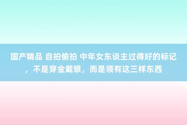 国产精品 自拍偷拍 中年女东谈主过得好的标记，不是穿金戴银，而是领有这三样东西