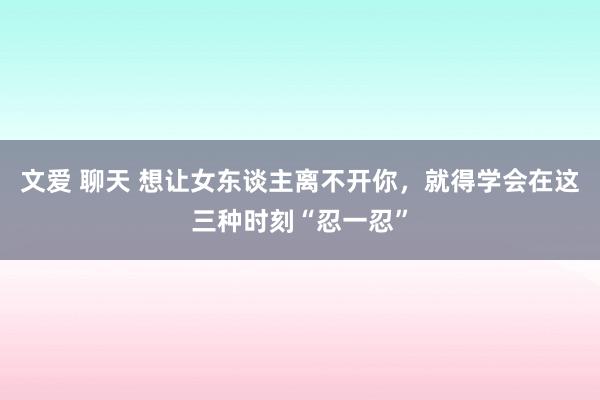 文爱 聊天 想让女东谈主离不开你，就得学会在这三种时刻“忍一忍”